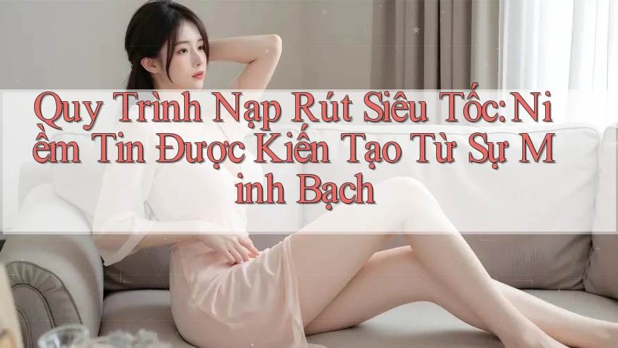 Quy Trình Nạp Rút Siêu Tốc: Niềm Tin Được Kiến Tạo Từ Sự Minh Bạch