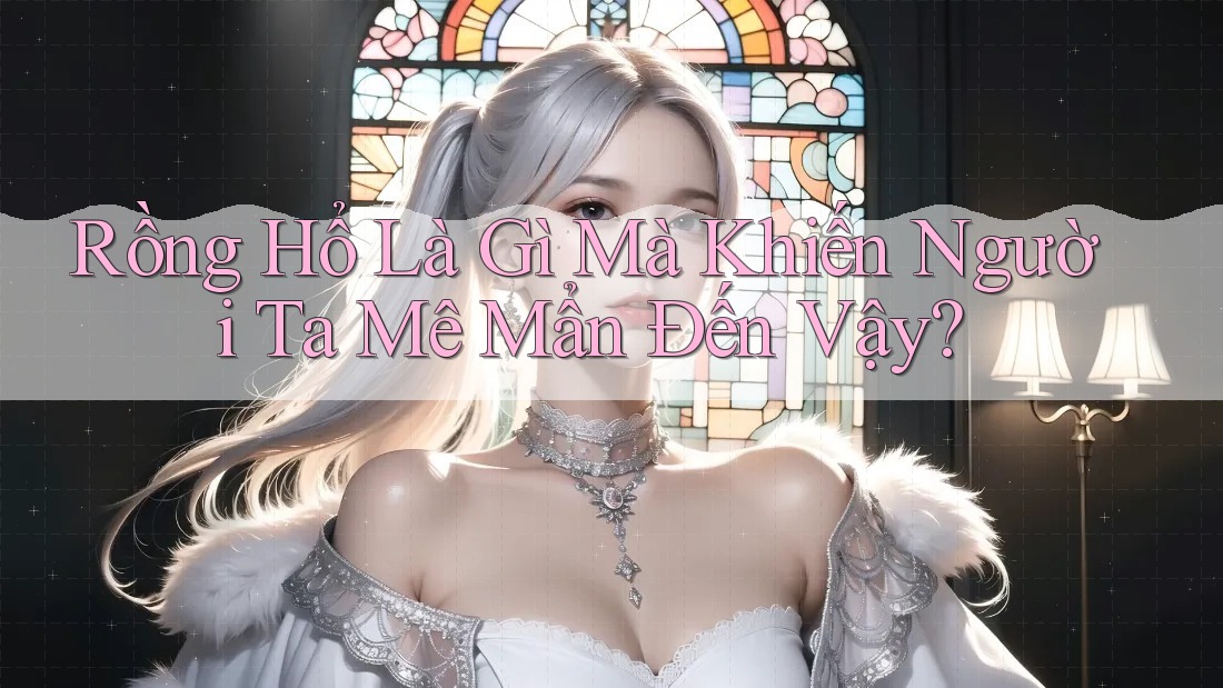 Rồng Hổ Là Gì Mà Khiến Người Ta Mê Mẩn Đến Vậy?