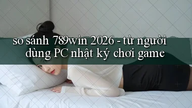 so sánh 789win 2026   từ người dùng PC nhật ký chơi game