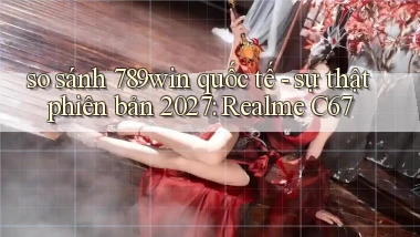 so sánh 789win quốc tế   sự thật phiên bản 2027 Realme C67