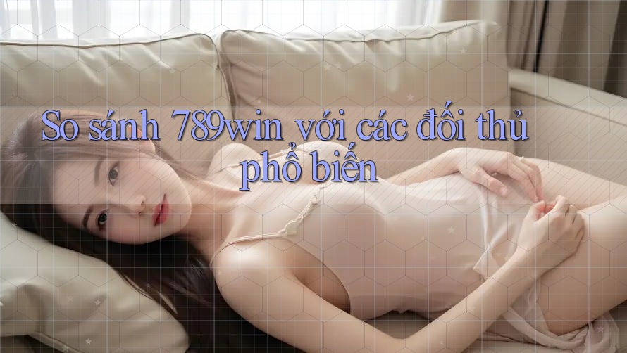 So sánh 789win với các đối thủ phổ biến