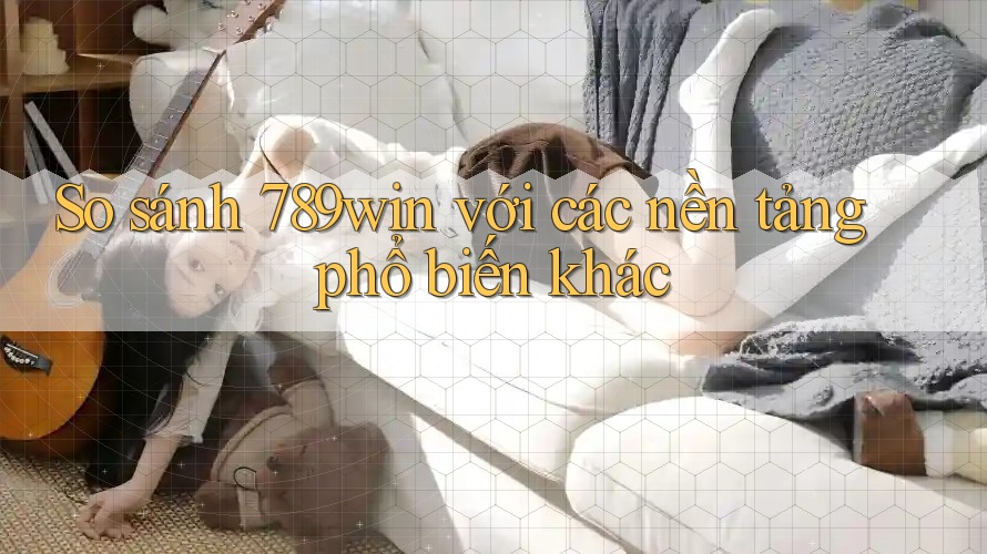 So sánh 789win với các nền tảng phổ biến khác