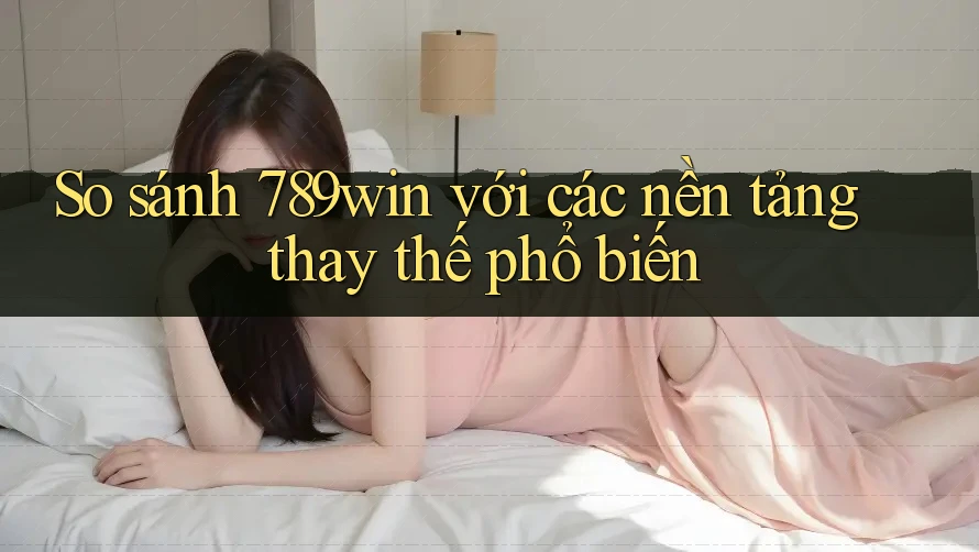 So sánh 789win với các nền tảng thay thế phổ biến