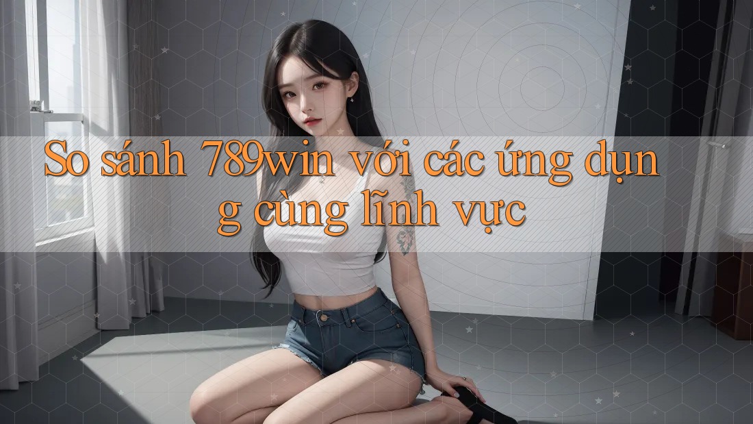 So sánh 789win với các ứng dụng cùng lĩnh vực