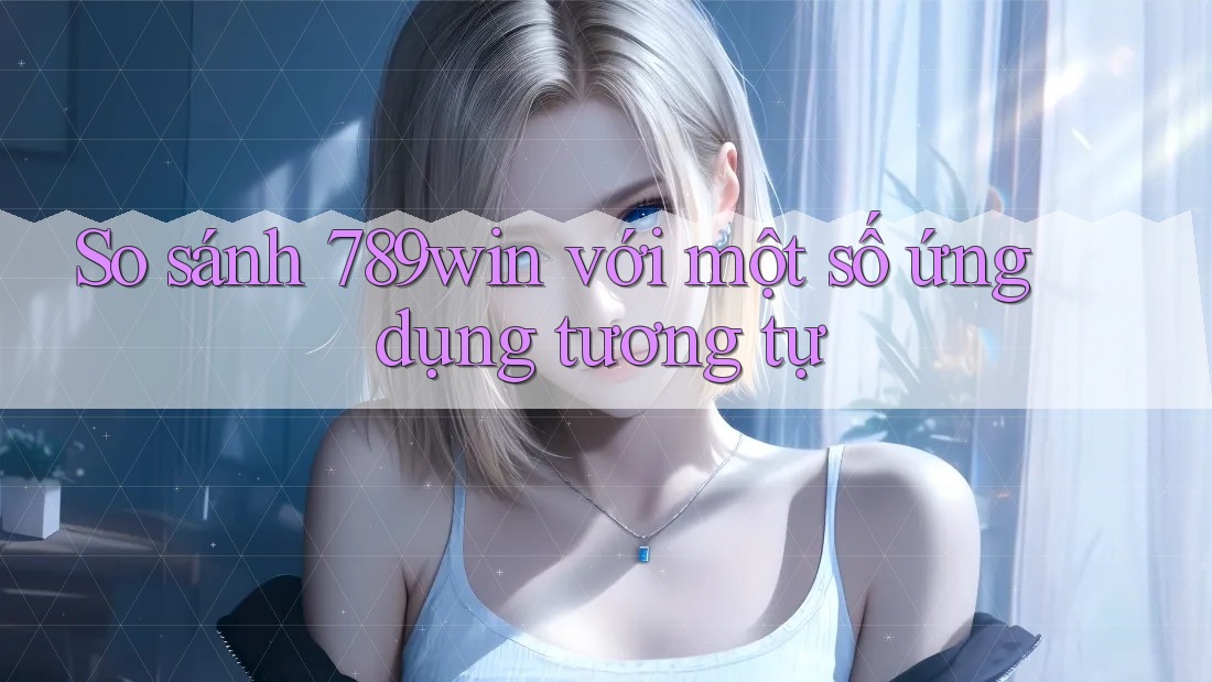 So sánh 789win với một số ứng dụng tương tự