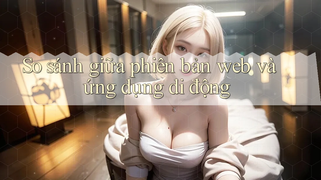So sánh giữa phiên bản Web và Ứng dụng di động