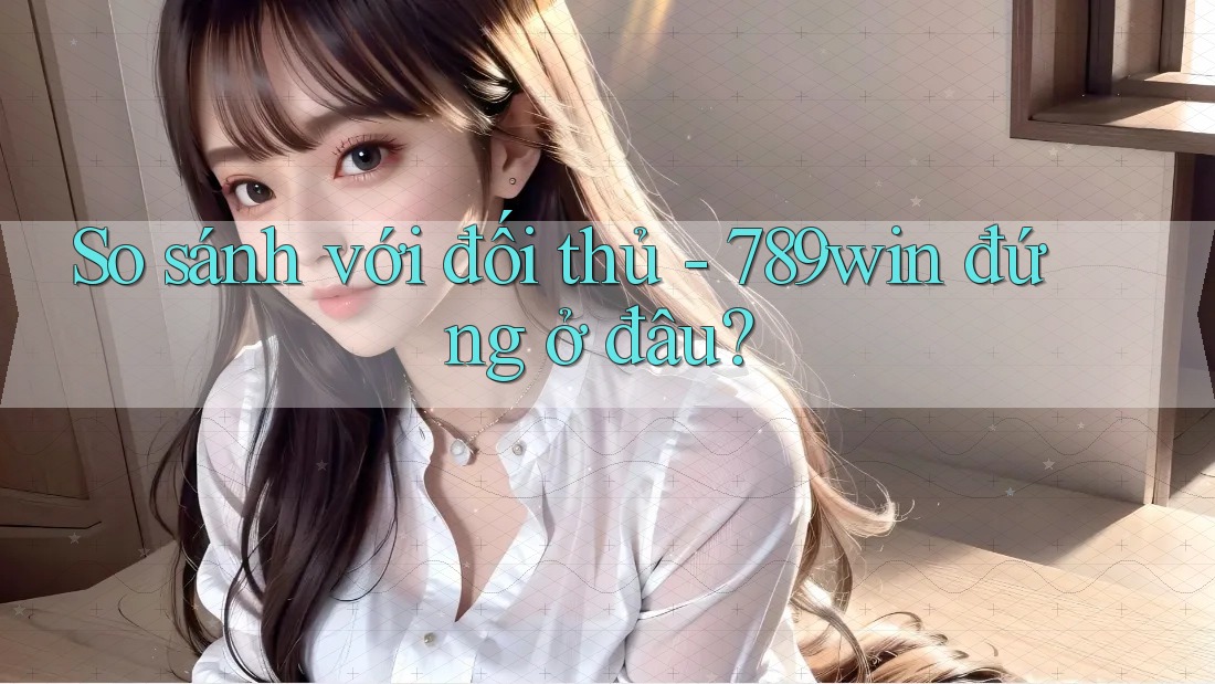So sánh với đối thủ - 789win đứng ở đâu?