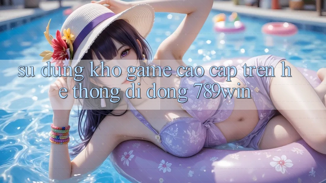 Sử dụng Kho Game Cao cấp Trên Hệ thống di động 789win
