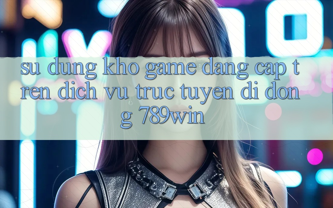 Sử dụng Kho Game Đẳng Cấp Trên Dịch vụ trực tuyến di động 789win