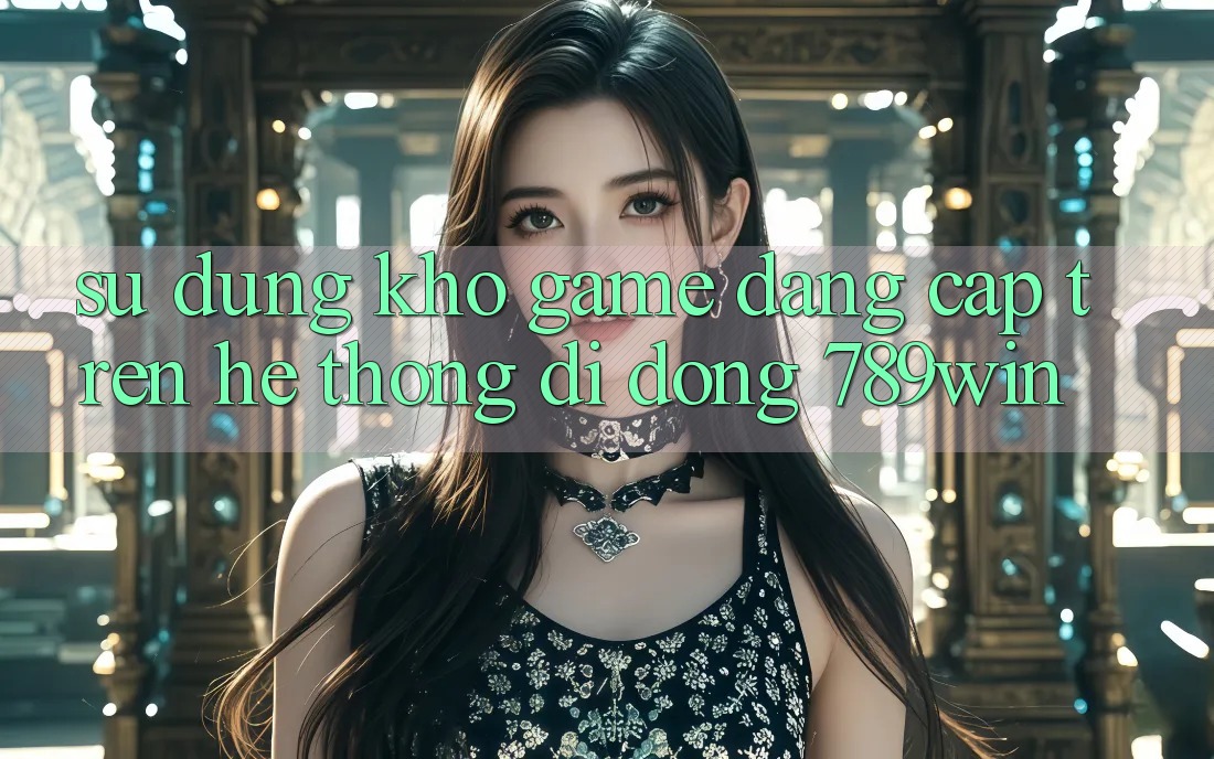 Sử dụng Kho Game Đẳng Cấp Trên Hệ thống di động 789win
