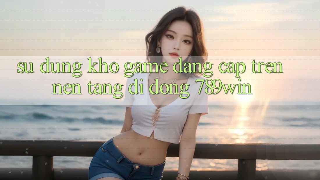 Sử dụng Kho Game Đẳng Cấp Trên Nền tảng di động 789win