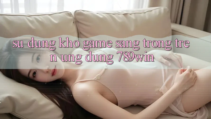 Sử dụng Kho Game Sang trọng Trên Ứng Dụng 789win