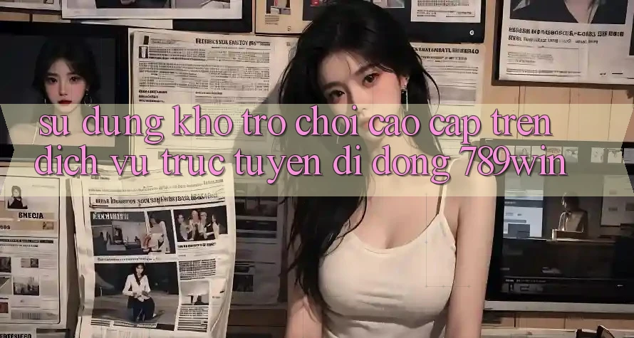 Sử dụng Kho Trò chơi Cao cấp Trên Dịch vụ trực tuyến di động 789win