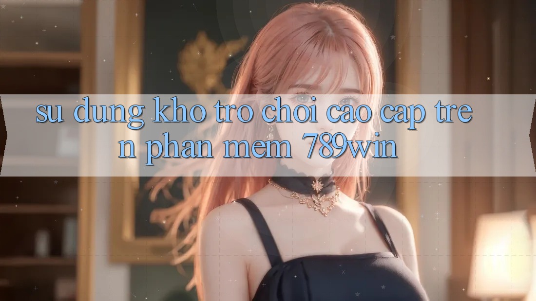Sử dụng Kho Trò chơi Cao cấp Trên Phần mềm 789win