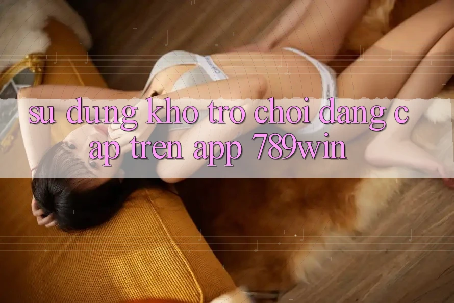Sử dụng Kho Trò chơi Đẳng Cấp Trên App 789win
