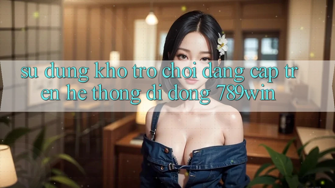 Sử dụng Kho Trò chơi Đẳng Cấp Trên Hệ thống di động 789win