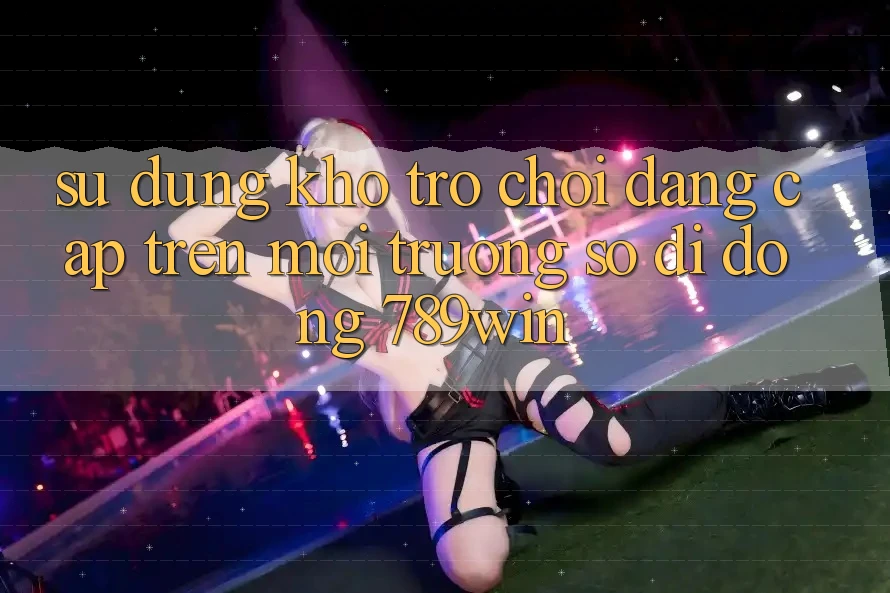 Sử dụng Kho Trò chơi Đẳng Cấp Trên Môi trường số di động 789win