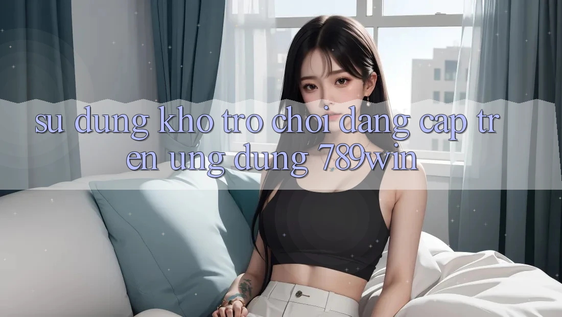 Sử dụng Kho Trò chơi Đẳng Cấp Trên Ứng Dụng 789win