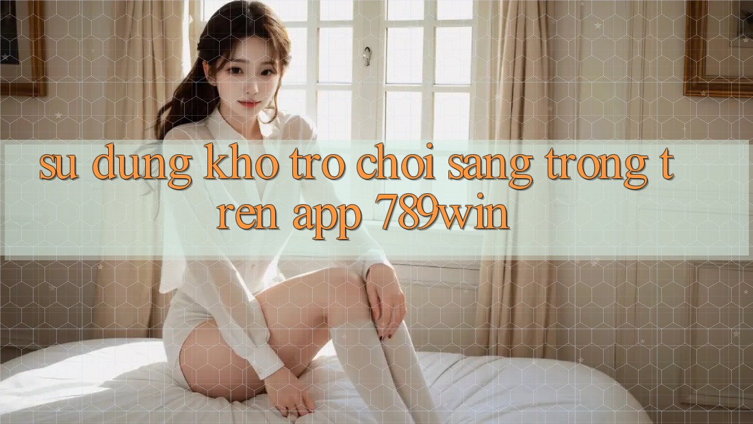 Sử dụng Kho Trò chơi Sang trọng Trên App 789win