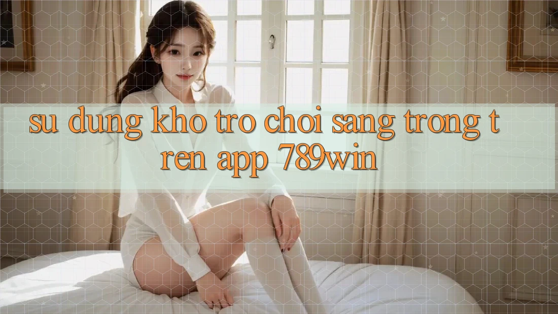Sử dụng Kho Trò chơi Sang trọng Trên App 789win