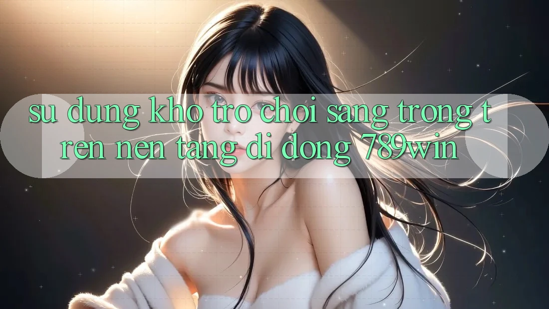Sử dụng Kho Trò chơi Sang trọng Trên Nền tảng di động 789win