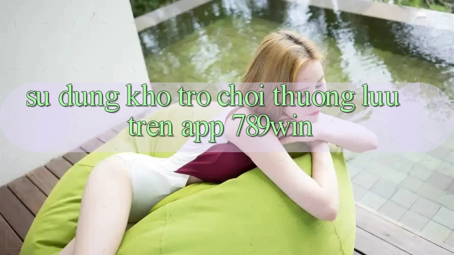 Sử dụng Kho Trò chơi Thượng lưu Trên App 789win