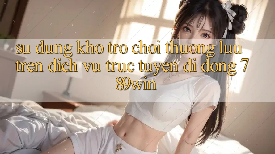 Sử dụng Kho Trò chơi Thượng lưu Trên Dịch vụ trực tuyến di động 789win