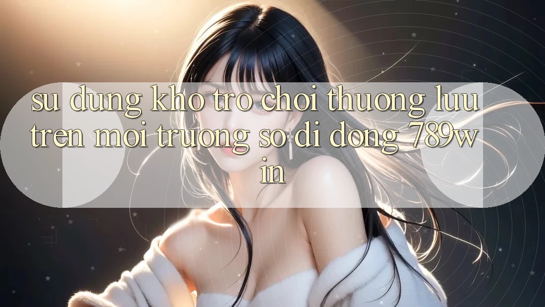 Sử dụng Kho Trò chơi Thượng lưu Trên Môi trường số di động 789win