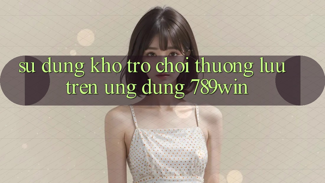 Sử dụng Kho Trò chơi Thượng lưu Trên Ứng Dụng 789win