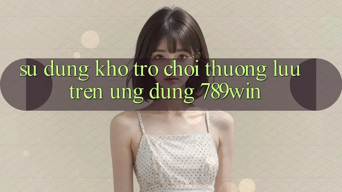 Sử dụng Kho Trò chơi Thượng lưu Trên Ứng Dụng 789win