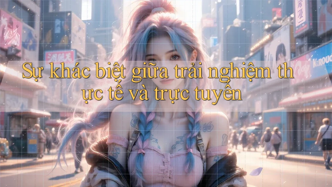 Sự khác biệt giữa trải nghiệm thực tế và trực tuyến