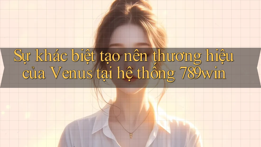 Sự khác biệt tạo nên thương hiệu của Venus tại hệ thống 789win