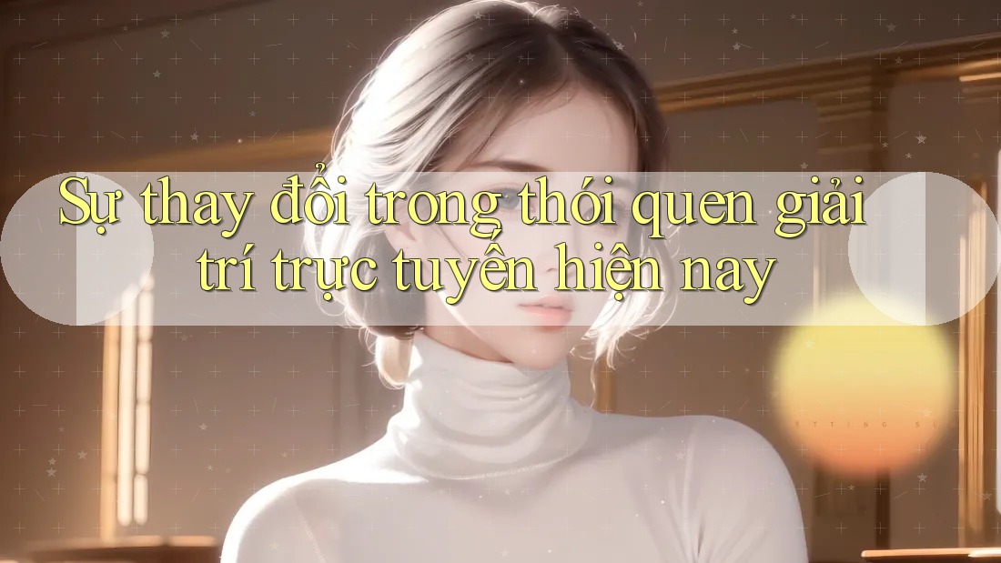 Sự thay đổi trong thói quen giải trí trực tuyến hiện nay