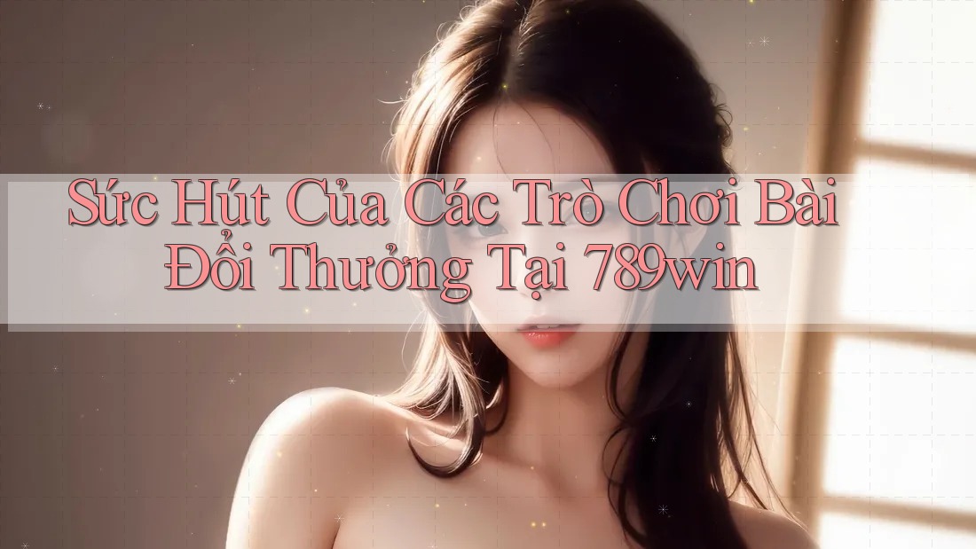 Sức Hút Của Các Trò Chơi Bài Đổi Thưởng Tại 789win