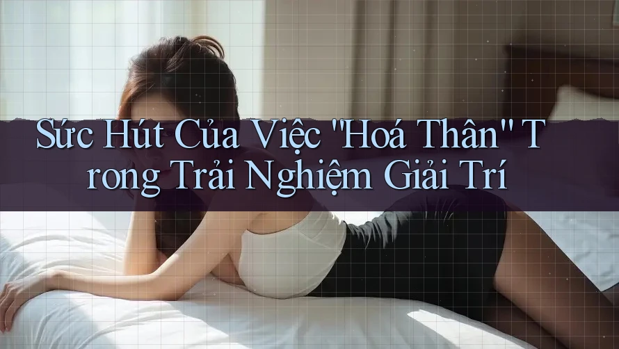 Sức Hút Của Việc “Hoá Thân” Trong Trải Nghiệm Giải Trí