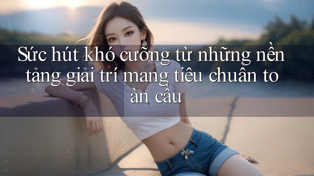 Sức hút khó cưỡng từ những nền tảng giải trí mang tiêu chuẩn toàn cầu