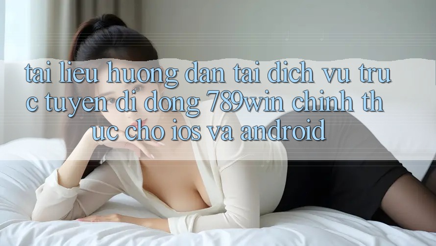 Tài liệu hướng dẫn Tải Dịch vụ trực tuyến di động 789win Chính Thức Cho iOS Và Android
