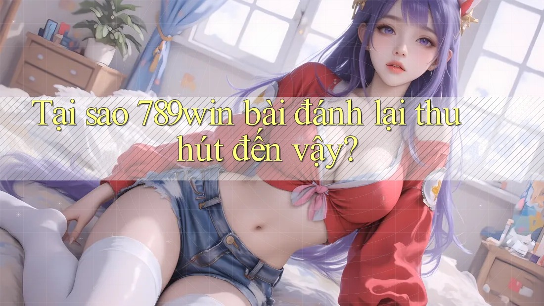 Tại sao 789win bài đánh lại thu hút đến vậy?