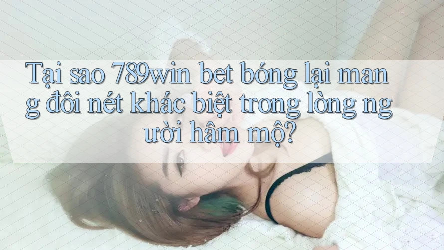 Tại sao 789win bet bóng lại mang đôi nét khác biệt trong lòng người hâm mộ?