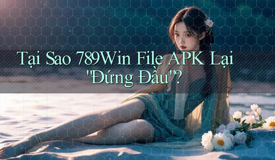 Tại Sao 789Win File APK Lại “Đứng Đầu”?