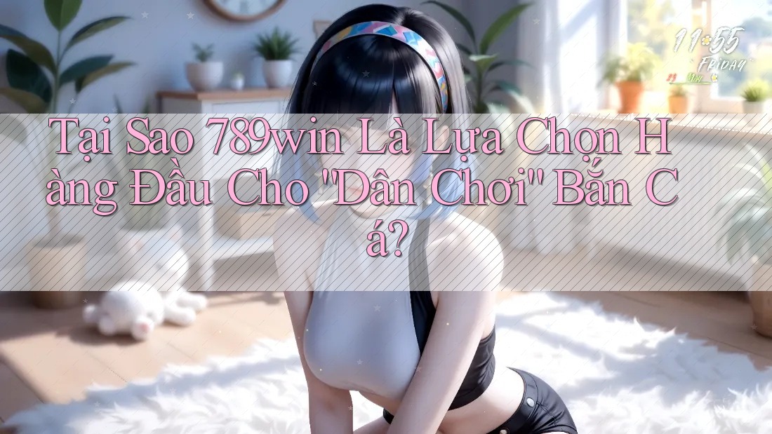 Tại Sao 789win Là Lựa Chọn Hàng Đầu Cho “Dân Chơi” Bắn Cá?