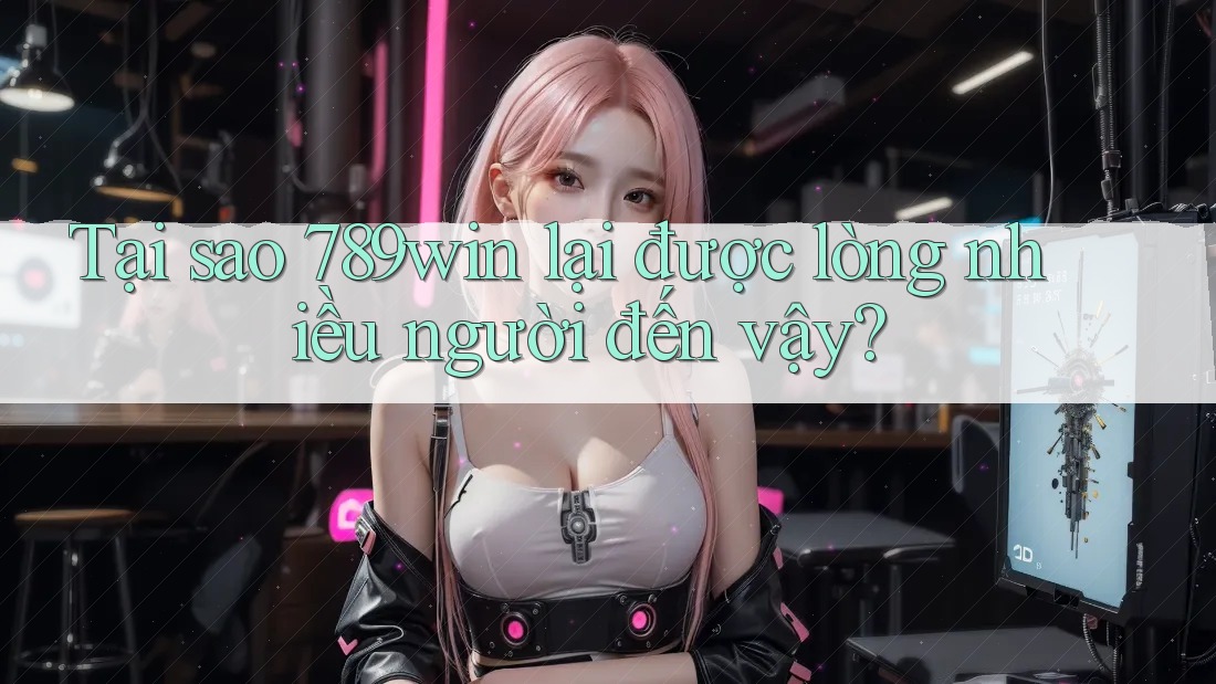 Tại sao 789win lại được lòng nhiều người đến vậy?