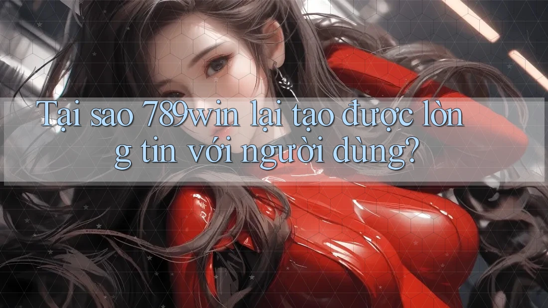 Tại sao 789win lại tạo được lòng tin với người dùng?