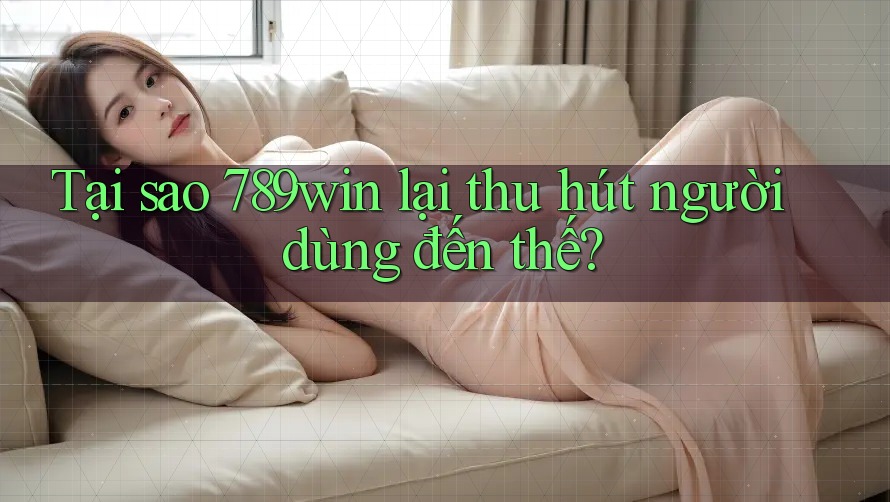 Tại sao 789win lại thu hút người dùng đến thế?