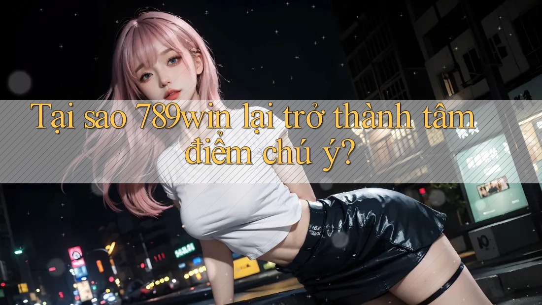 Tại sao 789win lại trở thành tâm điểm chú ý?