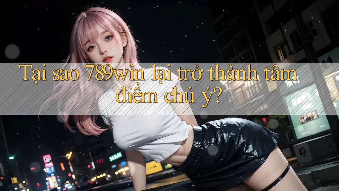 Tại sao 789win lại trở thành tâm điểm chú ý?