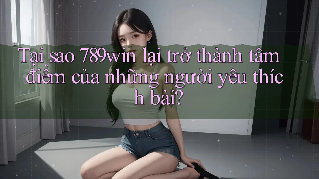 Tại sao 789win lại trở thành tâm điểm của những người yêu thích bài?