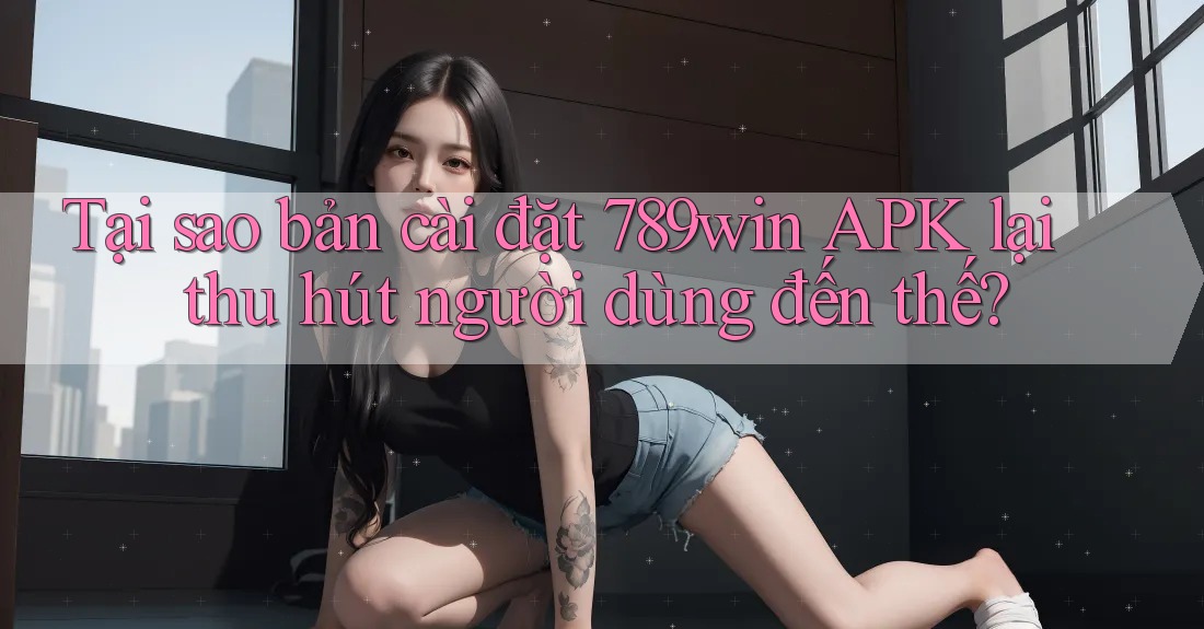 Tại sao bản cài đặt 789win APK lại thu hút người dùng đến thế?