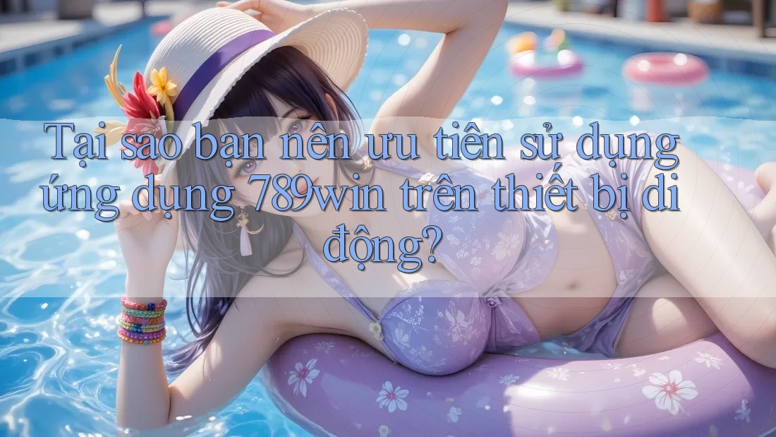 Tại sao bạn nên ưu tiên sử dụng ứng dụng 789win trên thiết bị di động?