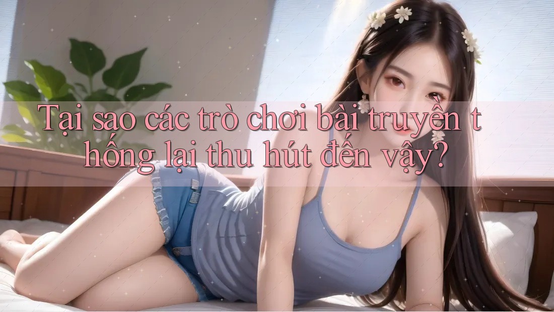 Tại sao các trò chơi bài truyền thống lại thu hút đến vậy?